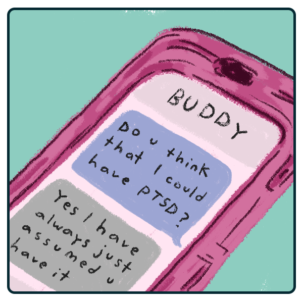 an illustration of a phone showing a text conversation with a contact named 'BUDDY.' the first text is outgoing and reads 'Do u think that I could have PTSD?' and the incoming response reads 'Yes I have always just assumed u have it'