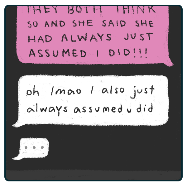 an illustration of a message conversation. the first message is outgoing and, though part of it is cut off, the part we can read says 'THEY BOTH THINK SO AND SHE SAID SHE HAD ALWAYS JUST ASSUMED I DID!!!' the incoming response reads 'oh lmao I also just always assumed u did.' below this incoming message is a speech bubble with 3 dots to indicate this other party is typing up another message.